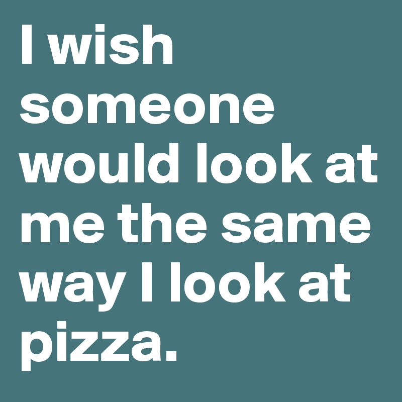 I wish someone would look at me the same way I look at pizza.