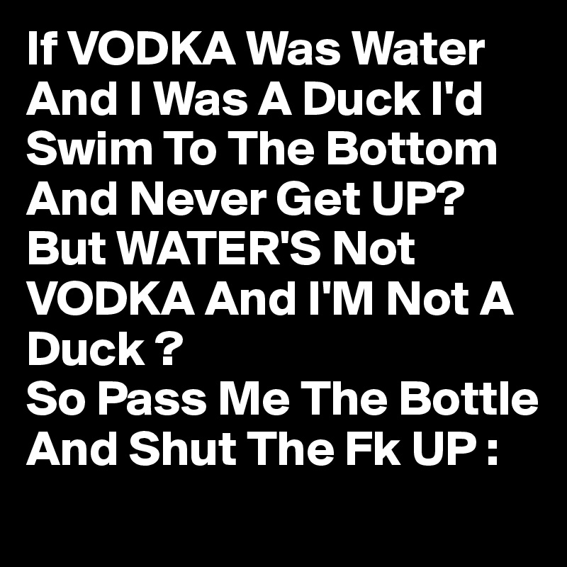 If VODKA Was Water And I Was A Duck I'd Swim To The Bottom And Never Get UP?
But WATER'S Not VODKA And I'M Not A Duck ?
So Pass Me The Bottle And Shut The Fk UP :