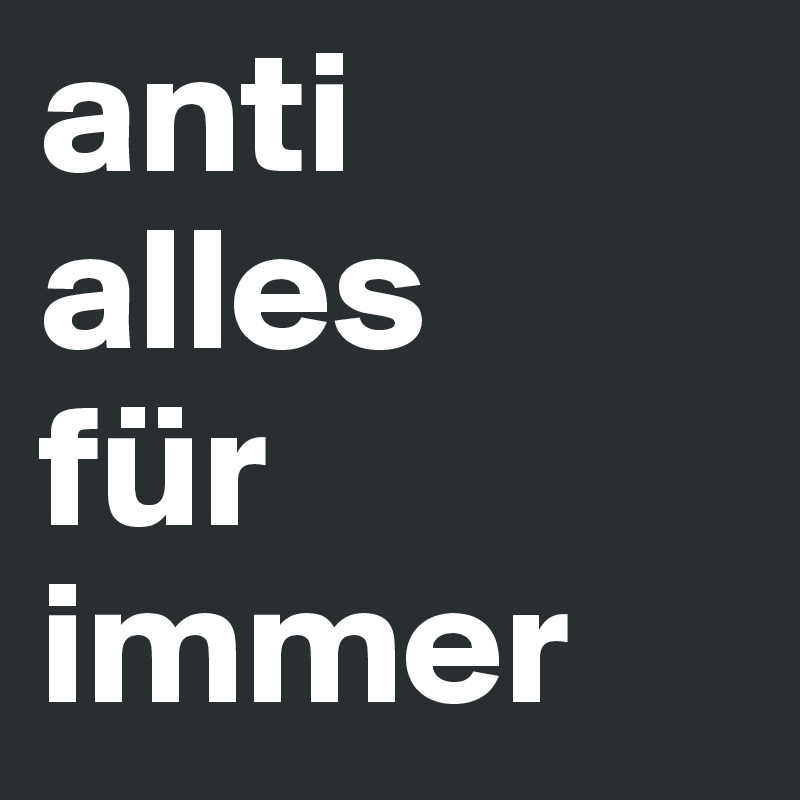 anti
alles 
für 
immer