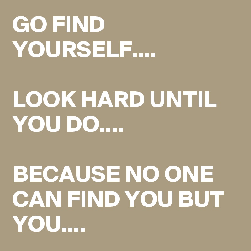 GO FIND YOURSELF....

LOOK HARD UNTIL YOU DO....

BECAUSE NO ONE CAN FIND YOU BUT YOU....