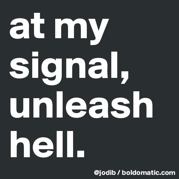 at my signal, unleash hell.