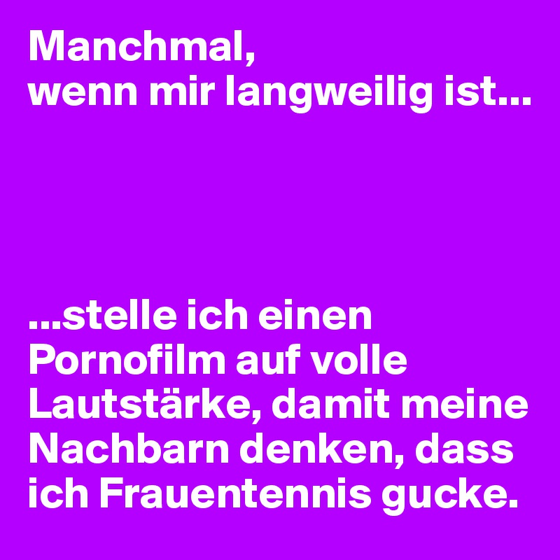 Manchmal, 
wenn mir langweilig ist...




...stelle ich einen Pornofilm auf volle Lautstärke, damit meine Nachbarn denken, dass ich Frauentennis gucke.