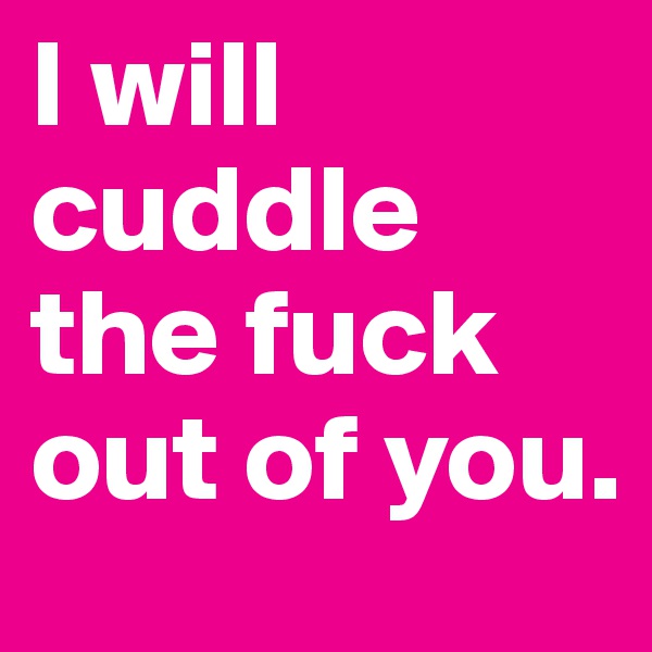 I will cuddle the fuck out of you.
