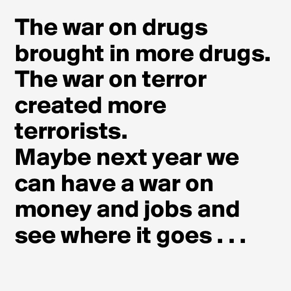 The war on drugs brought in more drugs.
The war on terror created more terrorists.
Maybe next year we can have a war on money and jobs and see where it goes . . .