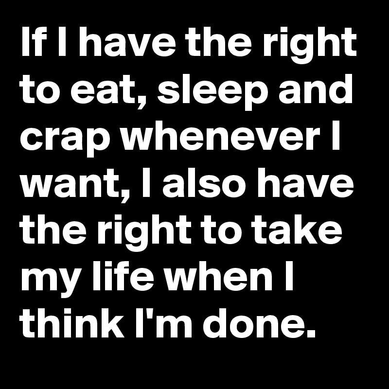 If I have the right to eat, sleep and crap whenever I want, I also have the right to take my life when I think I'm done. 