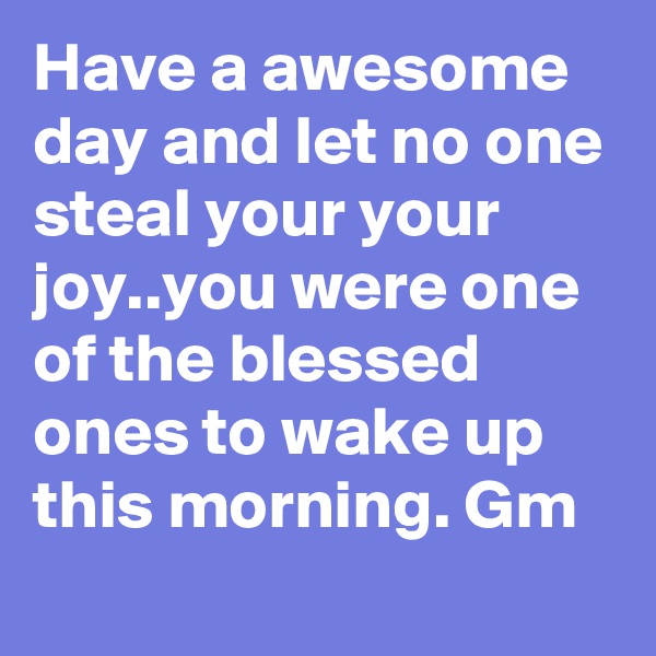 Have a awesome day and let no one steal your your joy..you were one of the blessed ones to wake up this morning. Gm