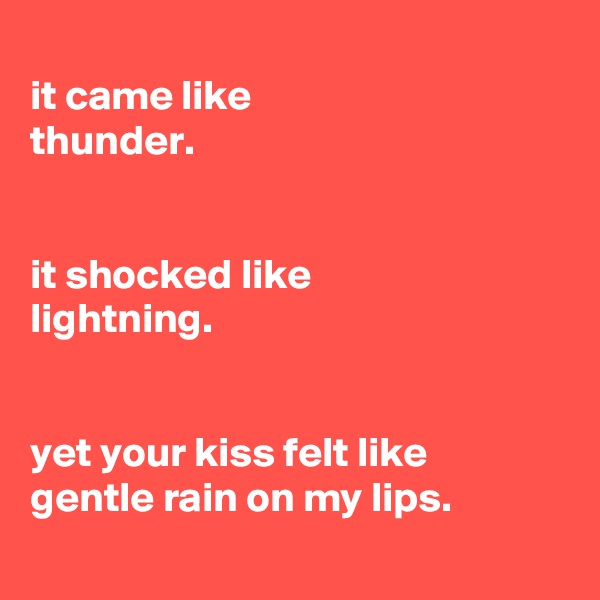 
it came like
thunder.


it shocked like
lightning.


yet your kiss felt like
gentle rain on my lips.
