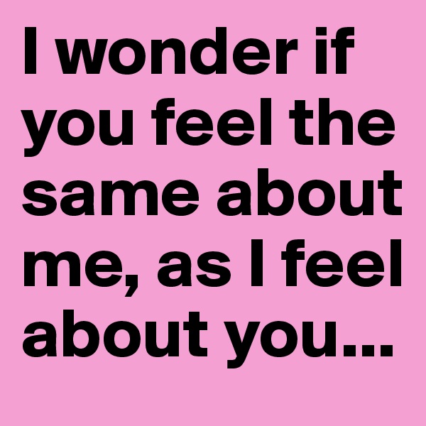 I wonder if you feel the same about me, as I feel about you...