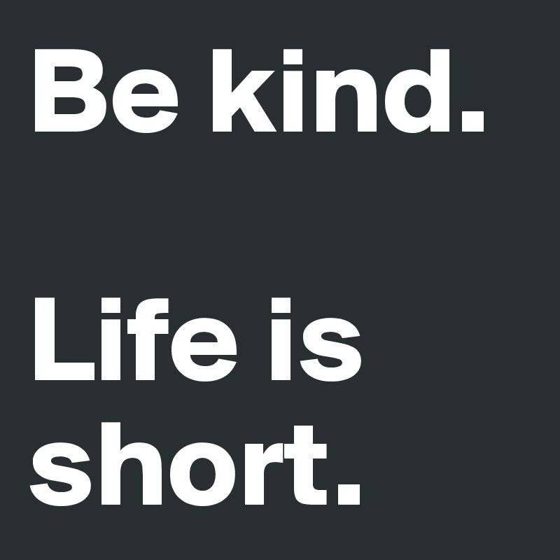 Be kind.

Life is short.