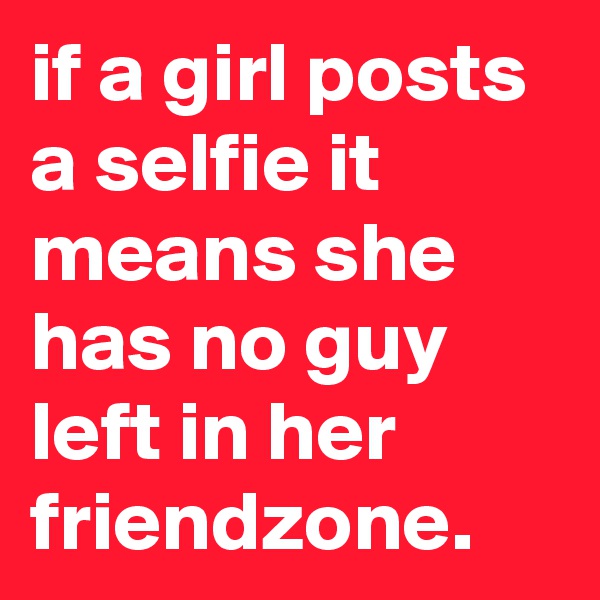if a girl posts a selfie it means she has no guy left in her friendzone.