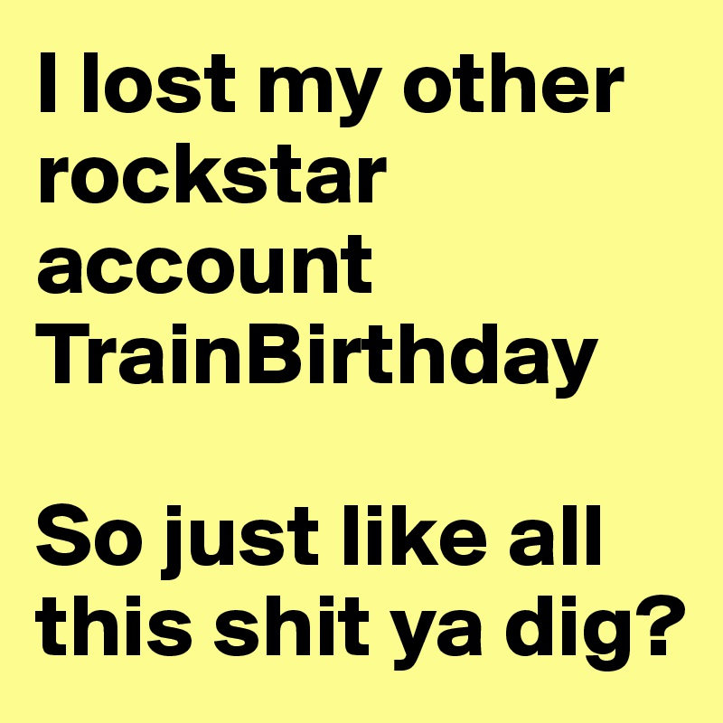 I lost my other rockstar account TrainBirthday 

So just like all this shit ya dig?
