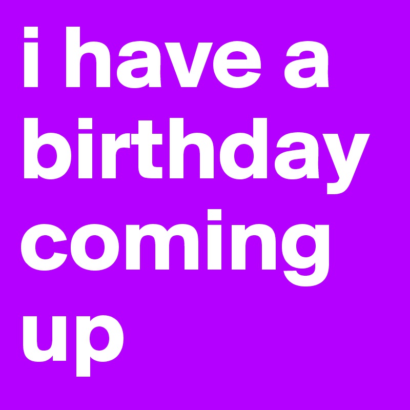 i have a birthday
coming up