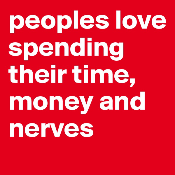 peoples love spending their time, money and nerves