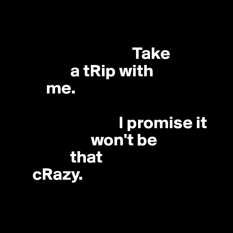 

                                   Take 
                 a tRip with 
          me.

                               I promise it 
                       won't be 
                 that 
      cRazy.


