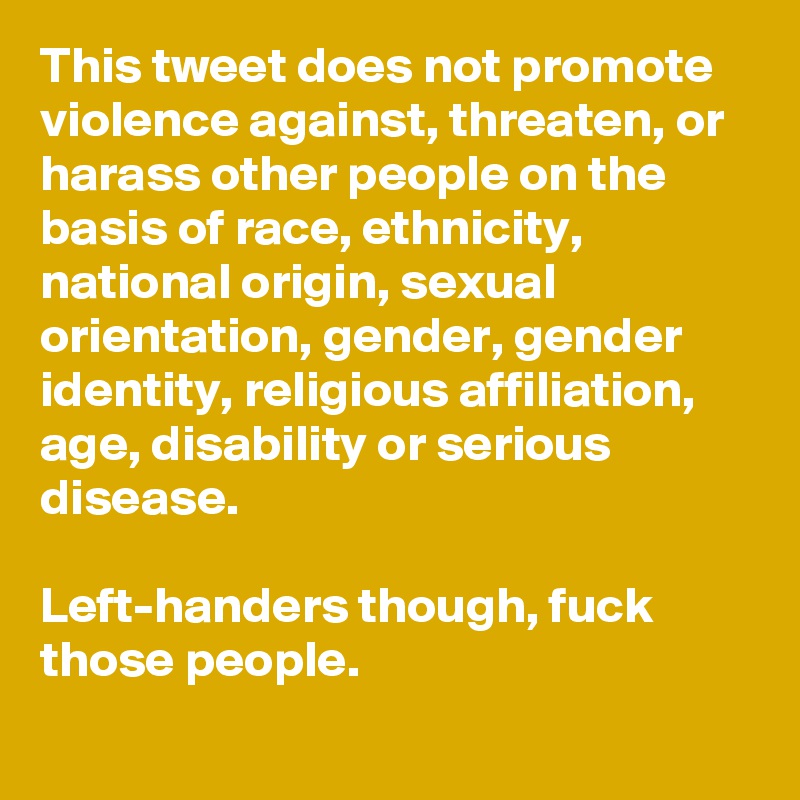 This tweet does not promote violence against, threaten, or harass other people on the basis of race, ethnicity, national origin, sexual orientation, gender, gender identity, religious affiliation, age, disability or serious disease.

Left-handers though, fuck those people.