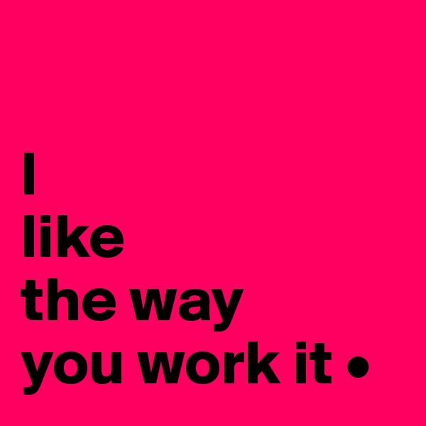 

I
like
the way
you work it •