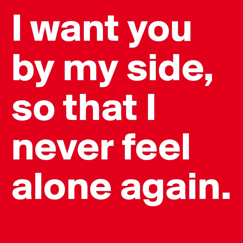 I want you by my side, so that I never feel alone again.