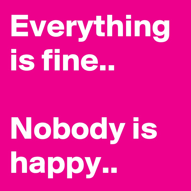 Everything is fine..

Nobody is happy..