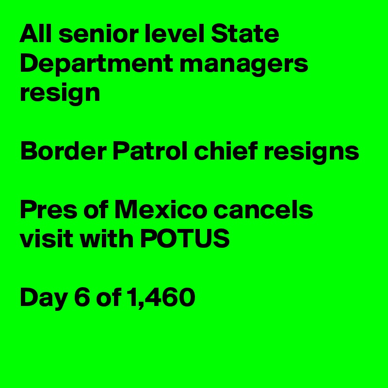 All senior level State Department managers resign

Border Patrol chief resigns

Pres of Mexico cancels visit with POTUS

Day 6 of 1,460