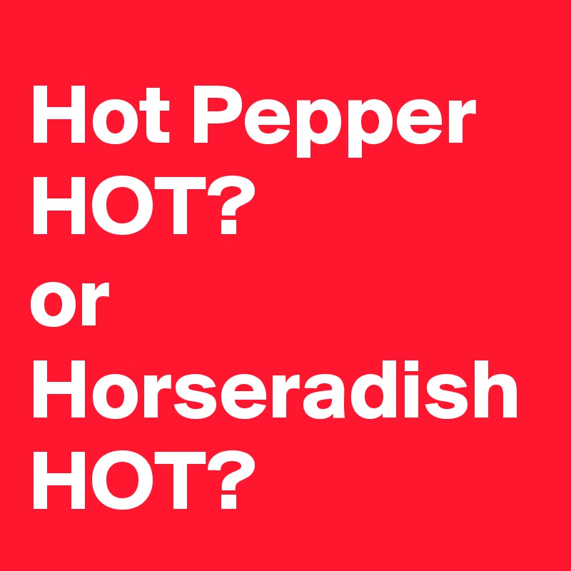Hot Pepper HOT?
or
Horseradish HOT?