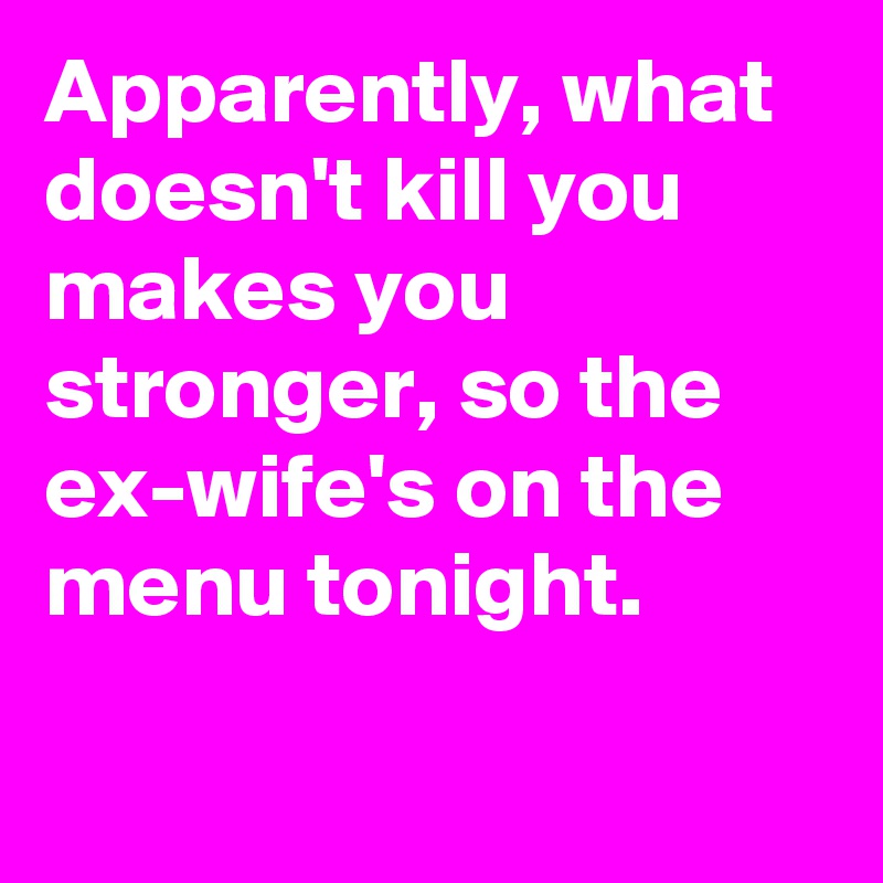 Apparently, what doesn't kill you makes you stronger, so the ex-wife's on the menu tonight.

