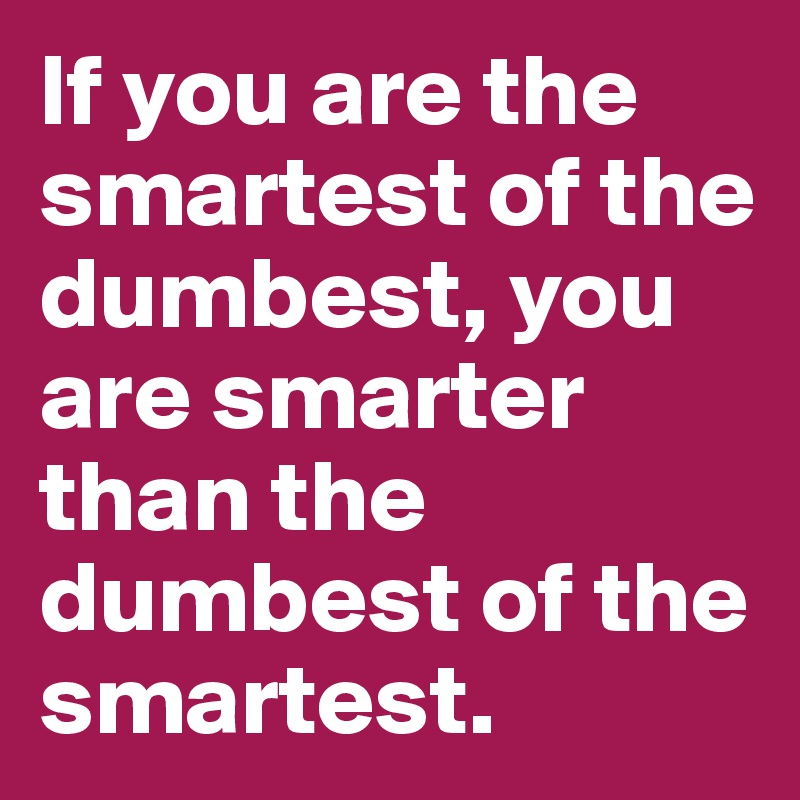 If you are the smartest of the dumbest, you are smarter than the dumbest of the smartest.