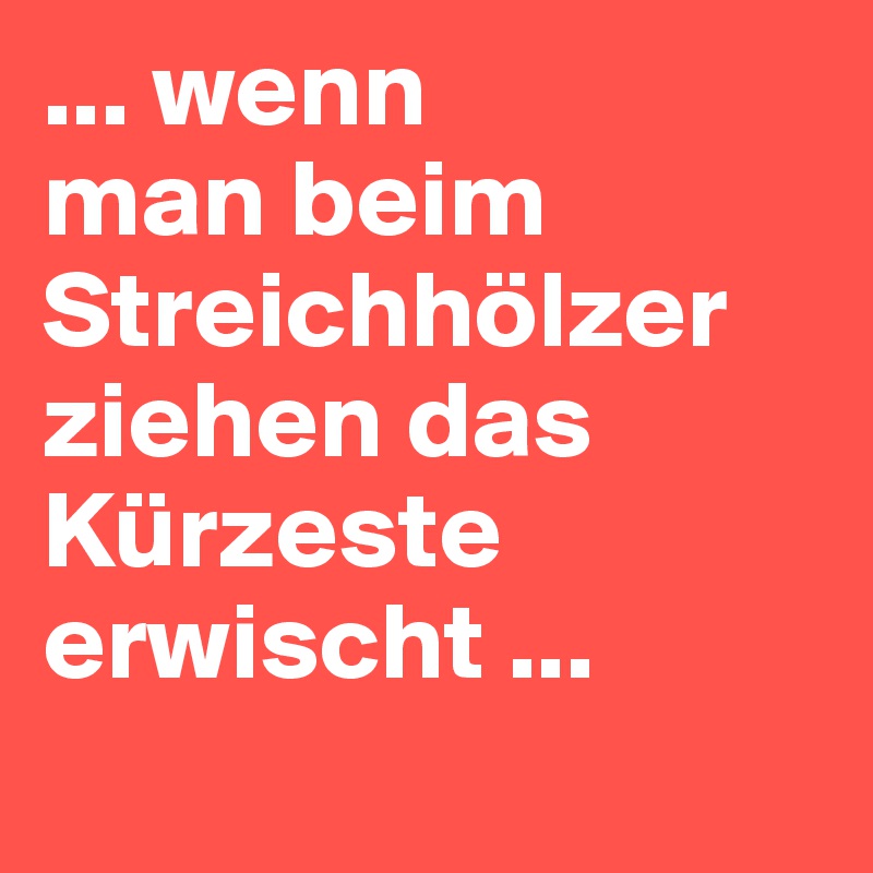 ... wenn 
man beim Streichhölzer ziehen das Kürzeste erwischt ...
