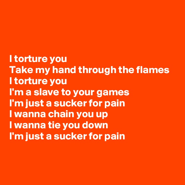 



I torture you 
Take my hand through the flames
I torture you
I'm a slave to your games
I'm just a sucker for pain
I wanna chain you up
I wanna tie you down
I'm just a sucker for pain


