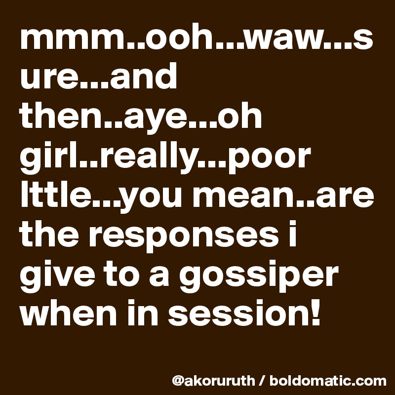 mmm..ooh...waw...sure...and then..aye...oh girl..really...poor lttle...you mean..are the responses i give to a gossiper when in session!