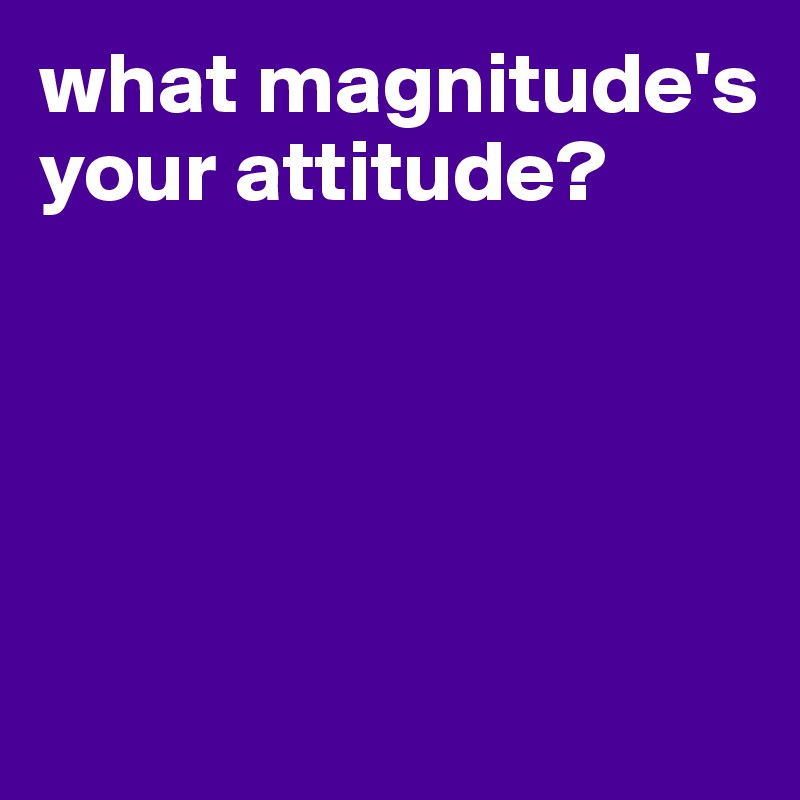 what magnitude's your attitude?





