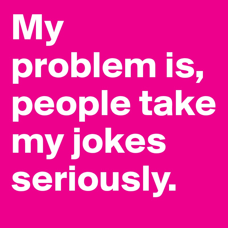 My problem is, people take my jokes seriously. 