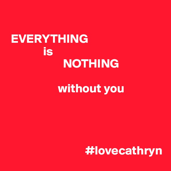 

 EVERYTHING
              is
                      NOTHING

                    without you




                               #lovecathryn