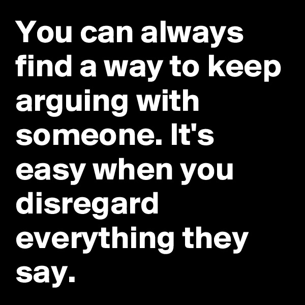 You can always find a way to keep arguing with someone. It's easy when you disregard everything they say.