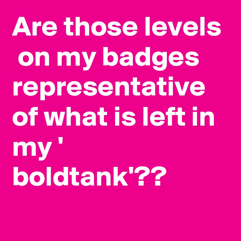 Are those levels  on my badges representative of what is left in my ' boldtank'??
