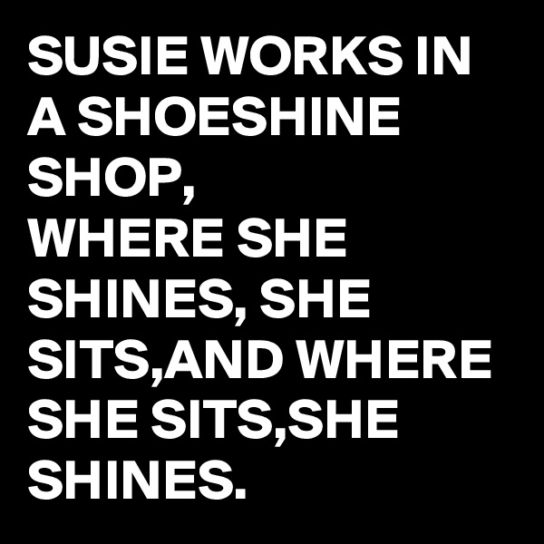 SUSIE WORKS IN A SHOESHINE SHOP, 
WHERE SHE SHINES, SHE SITS,AND WHERE SHE SITS,SHE SHINES.