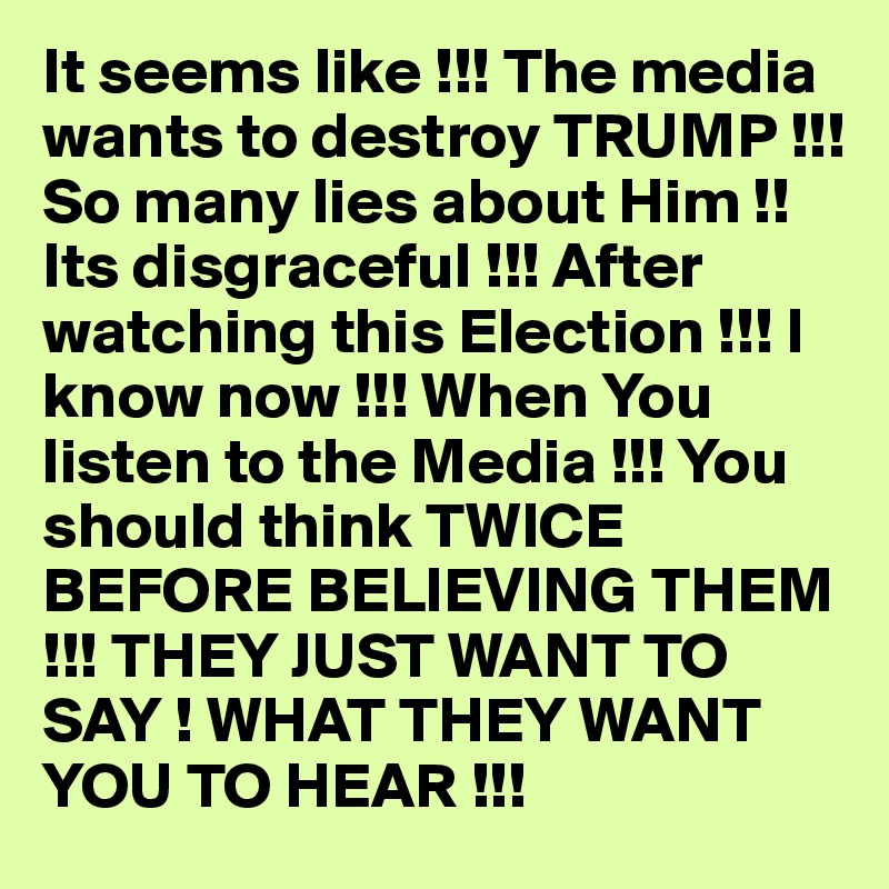 It seems like !!! The media wants to destroy TRUMP !!! So many lies about Him !! Its disgraceful !!! After watching this Election !!! I know now !!! When You listen to the Media !!! You should think TWICE   BEFORE BELIEVING THEM !!! THEY JUST WANT TO SAY ! WHAT THEY WANT YOU TO HEAR !!! 