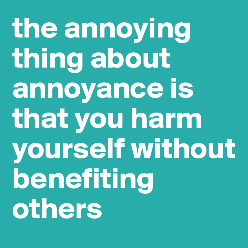the annoying thing about annoyance is that you harm yourself without benefiting others