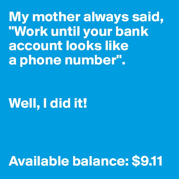 My mother always said, "Work until your bank account looks like 
a phone number".


Well, I did it!



Available balance: $9.11