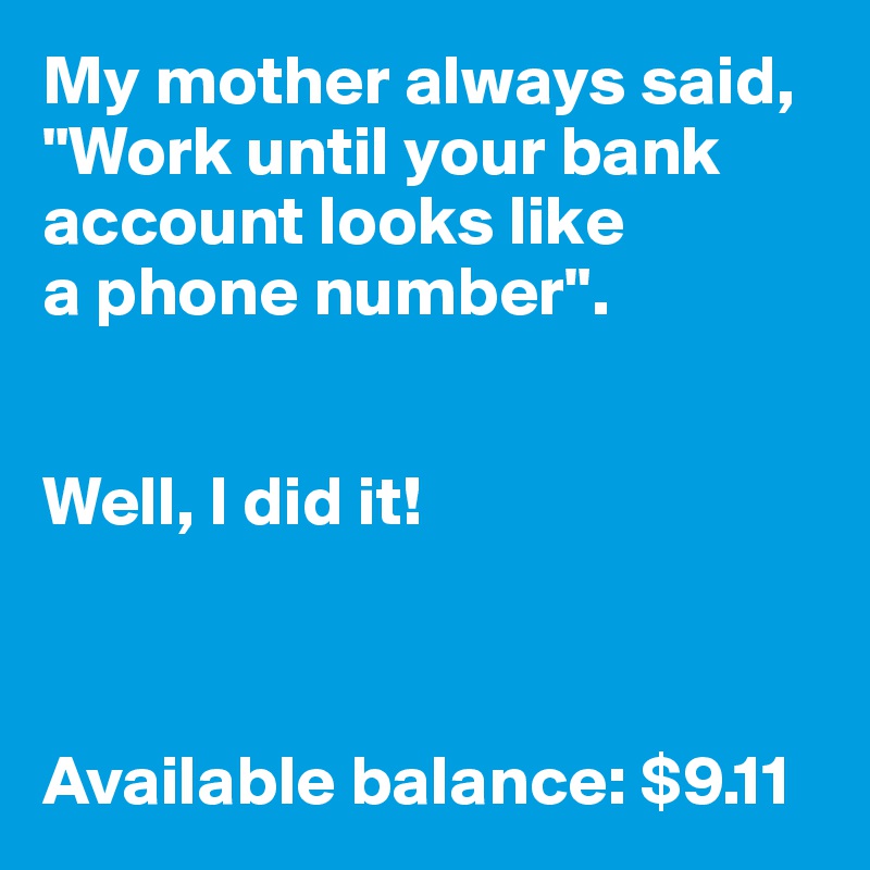 My mother always said, "Work until your bank account looks like 
a phone number".


Well, I did it!



Available balance: $9.11
