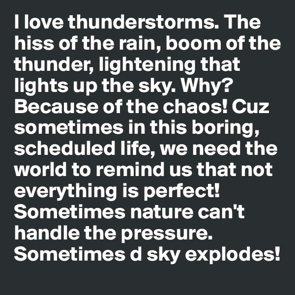 I love thunderstorms. The hiss of the rain, boom of the thunder, lightening that lights up the sky. Why? Because of the chaos! Cuz sometimes in this boring, scheduled life, we need the world to remind us that not everything is perfect! Sometimes nature can't handle the pressure. Sometimes d sky explodes!
