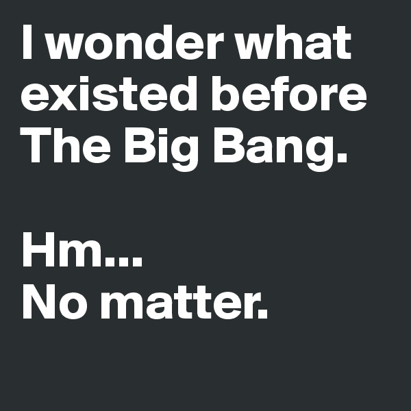 I wonder what existed before 
The Big Bang.

Hm... 
No matter. 
