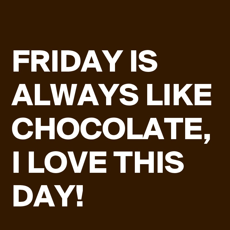 
FRIDAY IS ALWAYS LIKE CHOCOLATE, 
I LOVE THIS DAY!