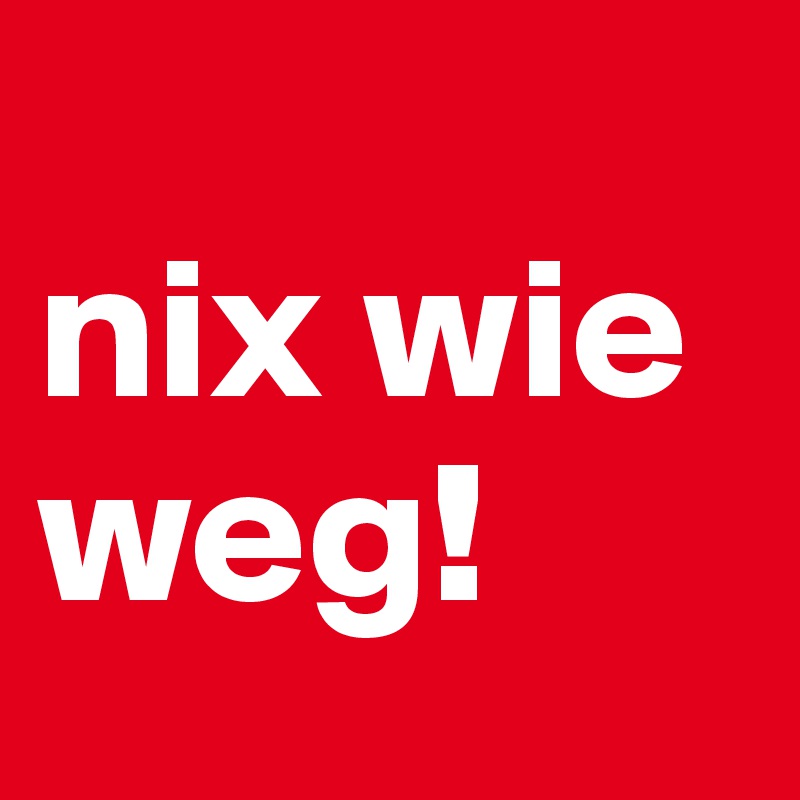 
nix wie weg!