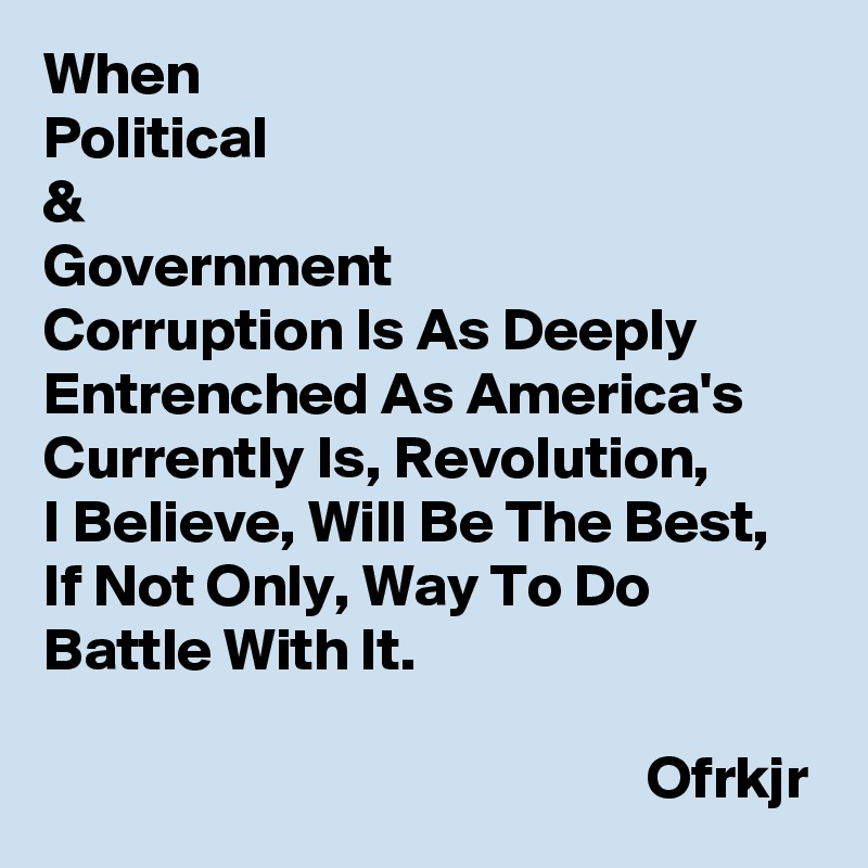 When 
Political 
& 
Government 
Corruption Is As Deeply Entrenched As America's Currently Is, Revolution, 
I Believe, Will Be The Best, 
If Not Only, Way To Do Battle With It.
                                           
                                                  Ofrkjr