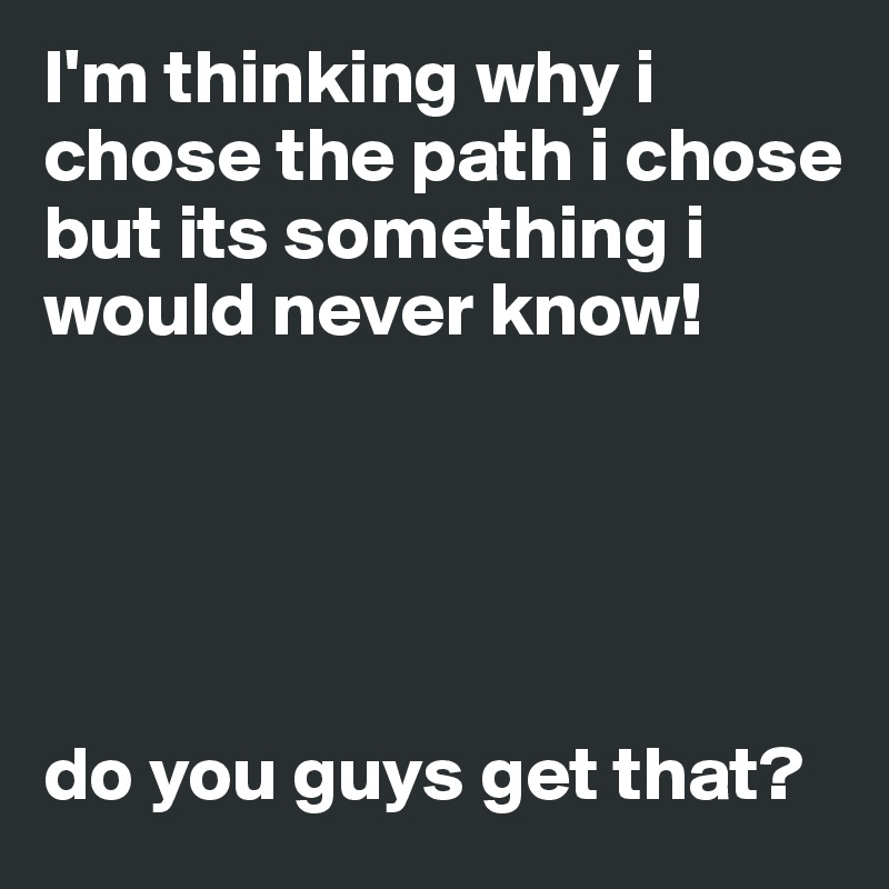 I'm thinking why i chose the path i chose but its something i would never know! 





do you guys get that?