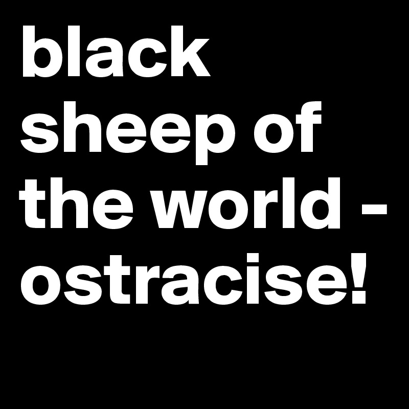 black sheep of the world - ostracise! 