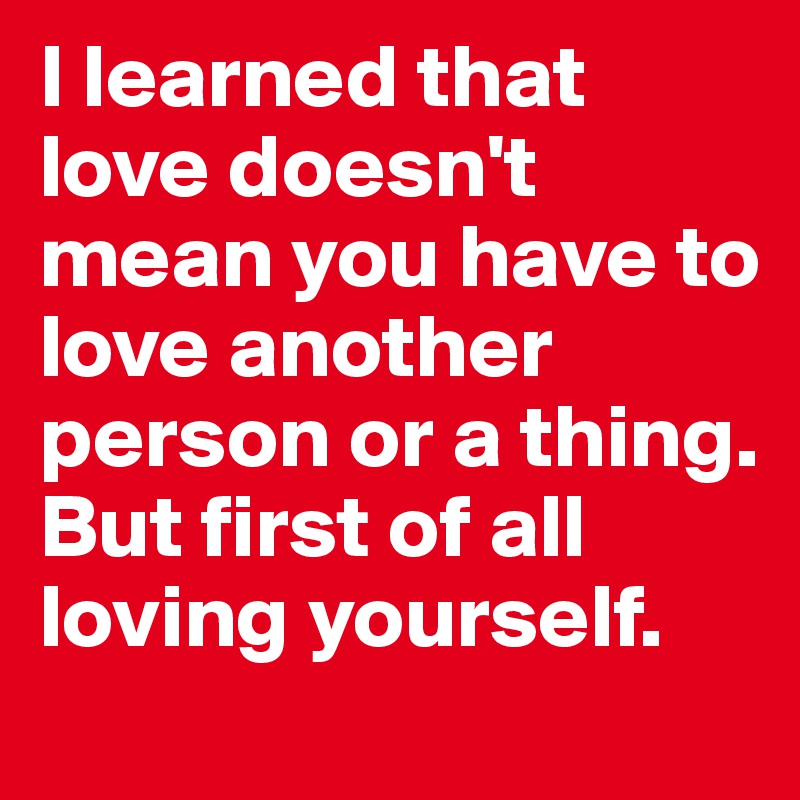I learned that love doesn't mean you have to love another person or a thing. But first of all loving yourself.