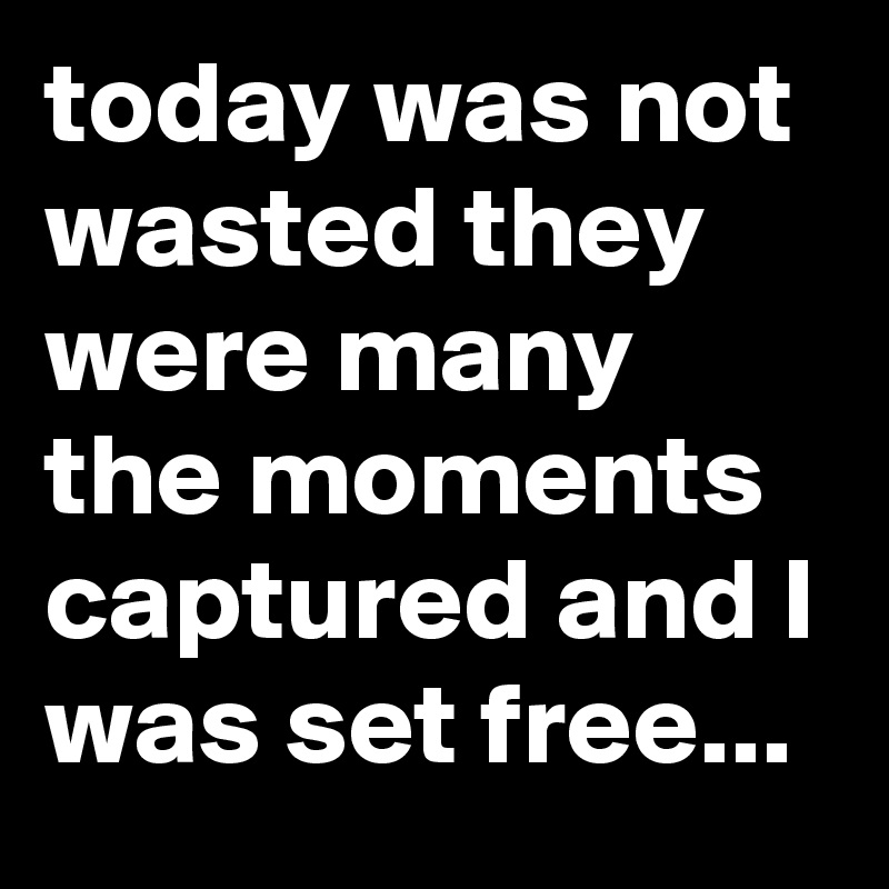 today was not wasted they were many the moments captured and I was set free...