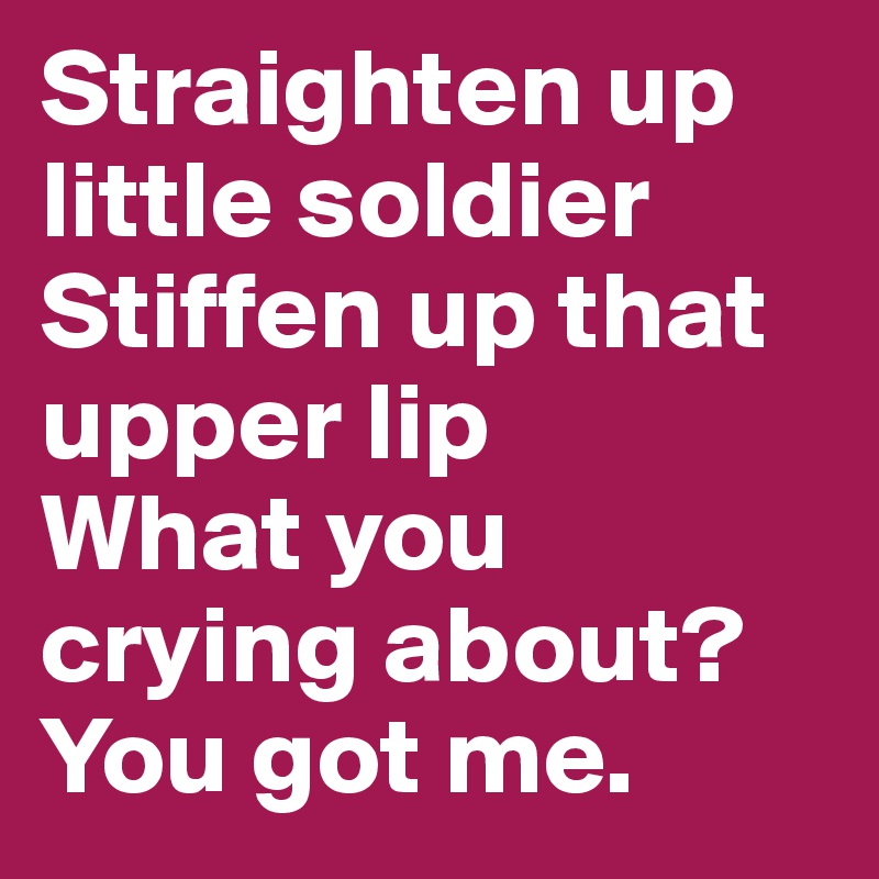 Straighten up little soldier
Stiffen up that upper lip
What you crying about?
You got me. 