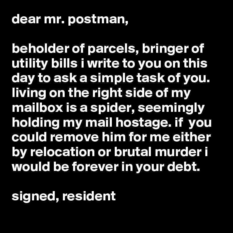 dear mr. postman,

beholder of parcels, bringer of utility bills i write to you on this day to ask a simple task of you. living on the right side of my mailbox is a spider, seemingly holding my mail hostage. if  you could remove him for me either by relocation or brutal murder i would be forever in your debt.

signed, resident